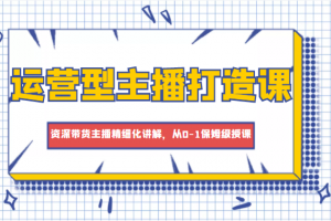 運營型主播打造課，資深帶貨主播精細化講解，從0-1保姆級授課