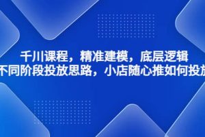 千川課程，精準(zhǔn)建模，底層邏輯，不同階段投放思路，小店隨心推如何投放