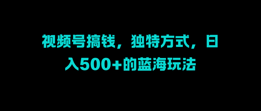視頻號搞錢，獨特方式，日入500+的藍海玩法