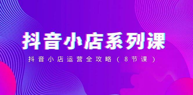 抖音小店-系列課，抖音小店運營全攻略（8節(jié)課）