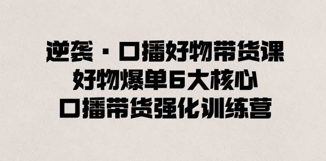 逆襲·口播好物帶貨課，好物爆單6大核心，口播帶貨強化訓練營