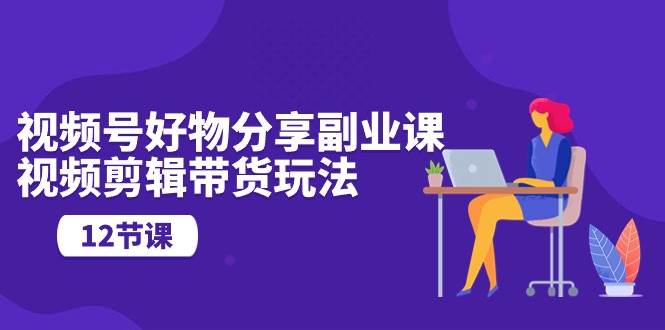 視頻號好物分享副業(yè)課，視頻剪輯帶貨玩法（12節(jié)課）