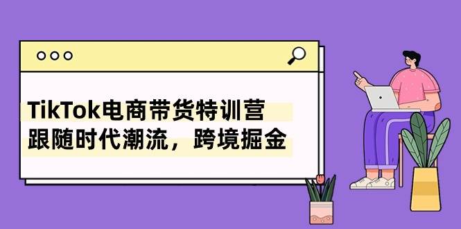 TikTok電商帶貨特訓營，跟隨時代潮流，跨境掘金（8節課）